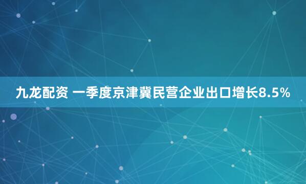 九龙配资 一季度京津冀民营企业出口增长8.5%