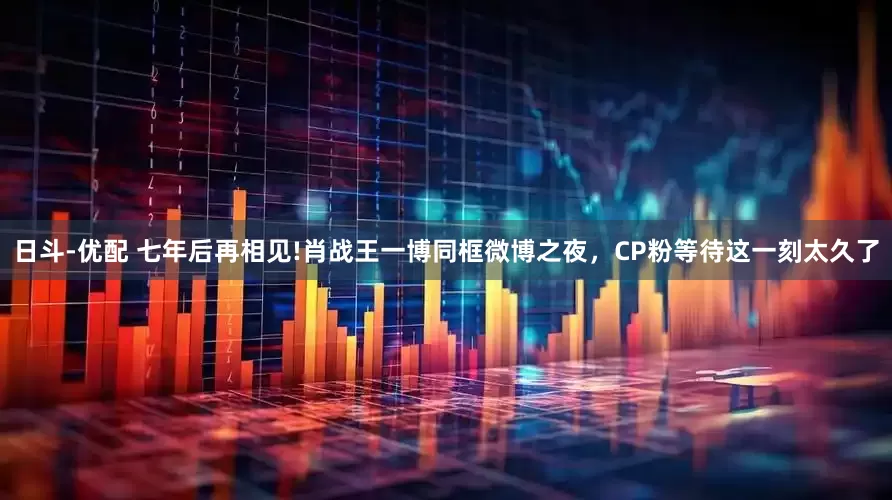 日斗-优配 七年后再相见!肖战王一博同框微博之夜，CP粉等待这一刻太久了