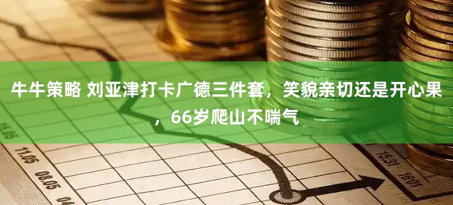 牛牛策略 刘亚津打卡广德三件套，笑貌亲切还是开心果，66岁爬山不喘气