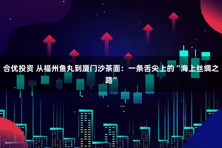 合优投资 从福州鱼丸到厦门沙茶面：一条舌尖上的“海上丝绸之路”